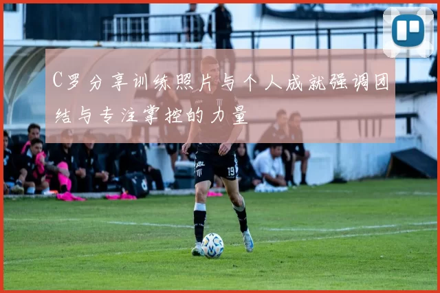 C罗分享训练照片与个人成就强调团结与专注掌控的力量