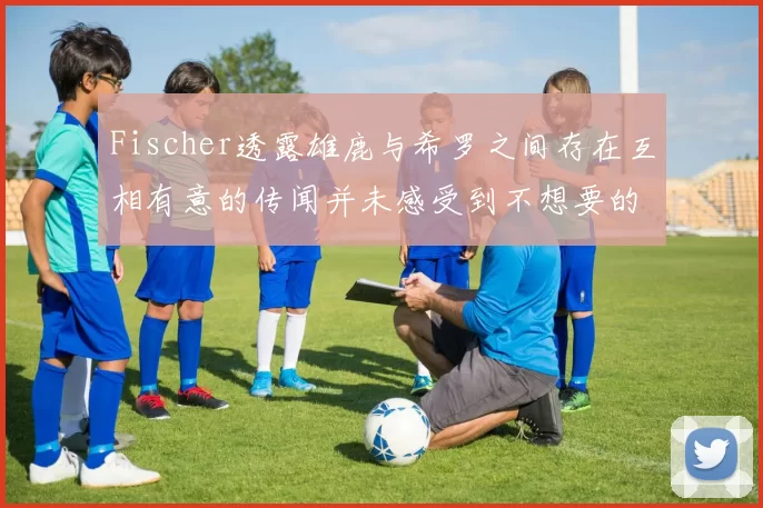 Fischer透露雄鹿与希罗之间存在互相有意的传闻并未感受到不想要的迹象