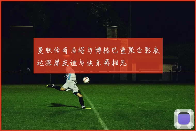 曼联传奇马塔与博格巴重聚合影表达深厚友谊与快乐再相见