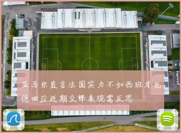 亚马尔直言法国实力不如西班牙孔德回应近期交锋表现需反思