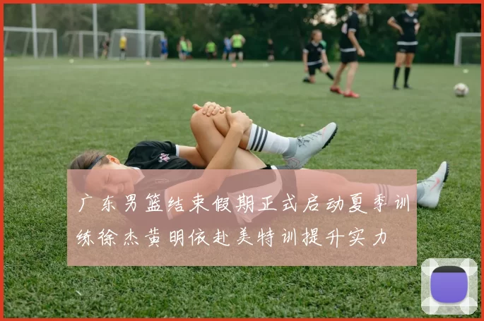 广东男篮结束假期正式启动夏季训练徐杰黄明依赴美特训提升实力
