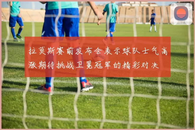 拉莫斯赛前发布会表示球队士气高涨期待挑战卫冕冠军的精彩对决