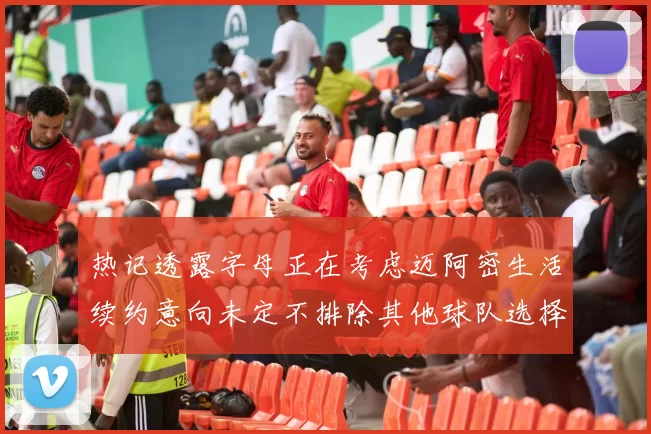 热记透露字母正在考虑迈阿密生活续约意向未定不排除其他球队选择